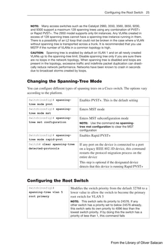 Configuring the Root Switch 25  
NOTE: Many access switches such as the Catalyst 2960, 3550, 3560, 3650, 9200,
and 9300 support a maximum 128 spanning trees using any combination of PVST+
or Rapid PVST+. The 2950 model supports only 64 instances. Any VLANs created in
excess of 128 spanning trees cannot have a spanning-tree instance running in them.
There is a possibility of an L2 loop that could not be broken in the case where a VLAN
without spanning tree is transported across a trunk. It is recommended that you use
MSTP if the number of VLANs in a common topology is high.
CAUTION: Spanning tree is enabled by default on VLAN 1 and on all newly created
VLANs up to the spanning-tree limit. Disable spanning tree only if you are sure there
are no loops in the network topology. When spanning tree is disabled and loops are
present in the topology, excessive traffic and indefinite packet duplication can drasti-
cally reduce network performance. Networks have been known to crash in seconds
due to broadcast storms created by loops.
Changing the Spanning-Tree Mode
You can configure different types of spanning trees on a Cisco switch. The options vary
according to the platform.
Switch(config)# spanning-
tree mode pvst
Enables PVST+. This is the default setting
Switch(config)# spanning-
tree mode mst
Enters MST mode
Switch(config)# spanning-
tree mst configuration
Enters MST subconfiguration mode
NOTE: Use the command no spanning-
tree mst configuration to clear the MST
­
configuration
Switch(config)# spanning-
tree mode rapid-pvst
Enables Rapid PVST+
Switch# clear spanning-tree
detected-protocols
If any port on the device is connected to a port
on a legacy IEEE 802.1D device, this command
restarts the protocol migration process on the
entire device
This step is optional if the designated device
detects that this device is running Rapid PVST+
Configuring the Root Switch
Switch(config)#
spanning-tree vlan 5
root primary
Modifies the switch priority from the default 32768 to a
lower value to allow the switch to become the primary
root switch for VLAN 5
NOTE: This switch sets its priority to 24576. If any
other switch has a priority set to below 24576 already,
this switch sets its own priority to 4096 less than the
lowest switch priority. If by doing this the switch has a
priority of less than 1, this command fails
From the Library of Oliver Salacan
 