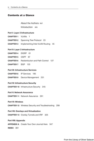 iv Contents at a Glance
Contents at a Glance
About the Authors xvi
Introduction xix
Part I: Layer 2 Infrastructure
CHAPTER 1 VLANs 1
CHAPTER 2 Spanning Tree Protocol 23
CHAPTER 3 Implementing Inter-VLAN Routing 45
Part II: Layer 3 Infrastructure
CHAPTER 4 EIGRP 61
CHAPTER 5 OSPF 87
CHAPTER 6 Redistribution and Path Control 127
CHAPTER 7 BGP 155
Part III: Infrastructure Services
CHAPTER 8 IP Services 185
CHAPTER 9 Device Management 231
Part IV: Infrastructure Security
CHAPTER 10 Infrastructure Security 245
Part V: Network Assurance
CHAPTER 11 Network Assurance 261
Part VI: Wireless
CHAPTER 12 Wireless Security and Troubleshooting 299
Part VII: Overlays and Virtualization
CHAPTER 13 Overlay Tunnels and VRF 325
Part VIII: Appendix
APPENDIX A Create Your Own Journal Here 347
INDEX 361
From the Library of Oliver Salacan
 