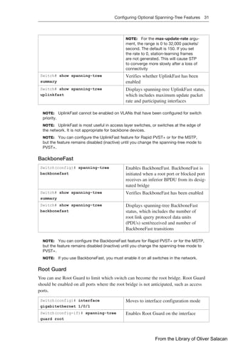 Configuring Optional Spanning-Tree Features 31  
NOTE: For the max-update-rate argu-
ment, the range is 0 to 32,000 packets/
second. The default is 150. If you set
the rate to 0, station-learning frames
are not generated. This will cause STP
to converge more slowly after a loss of
­
connectivity
Switch# show spanning-tree
summary
Verifies whether UplinkFast has been
enabled
Switch# show spanning-tree
uplinkfast
Displays spanning-tree UplinkFast status,
which includes maximum update packet
rate and participating interfaces
NOTE: UplinkFast cannot be enabled on VLANs that have been configured for switch
priority.
NOTE: UplinkFast is most useful in access layer switches, or switches at the edge of
the network. It is not appropriate for backbone devices.
NOTE: You can configure the UplinkFast feature for Rapid PVST+ or for the MSTP,
but the feature remains disabled (inactive) until you change the spanning-tree mode to
PVST+.
BackboneFast
Switch(config)# spanning-tree
backbonefast
Enables BackboneFast. BackboneFast is
initiated when a root port or blocked port
receives an inferior BPDU from its desig-
nated bridge
Switch# show spanning-tree
summary
Verifies BackboneFast has been enabled
Switch# show spanning-tree
backbonefast
Displays spanning-tree BackboneFast
status, which includes the number of
root link query protocol data units
(PDUs) sent/received and number of
BackboneFast transitions
NOTE: You can configure the BackboneFast feature for Rapid PVST+ or for the MSTP,
but the feature remains disabled (inactive) until you change the spanning-tree mode to
PVST+.
NOTE: If you use BackboneFast, you must enable it on all switches in the network.
Root Guard
You can use Root Guard to limit which switch can become the root bridge. Root Guard
should be enabled on all ports where the root bridge is not anticipated, such as access
ports.
Switch(config)# interface
gigabitethernet 1/0/1
Moves to interface configuration mode
Switch(config-if)# spanning-tree
guard root
Enables Root Guard on the interface
From the Library of Oliver Salacan
 