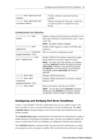 Configuring and Verifying Port Error Conditions 33  
Switch# show spanning-tree
­
summary
Verifies whether Loop Guard has been
enabled
Switch# show spanning-tree
­
interface detail
Display spanning-tree link type. A link type
of “point to point” is required for Loop
Guard
Unidirectional Link Detection
Switch(config)# udld
enable
Enables unidirectional link detection (UDLD) on all
fiber-optic interfaces to determine the Layer 1 status
of the link
NOTE: By default, UDLD is disabled
Switch(config)# udld
­
aggressive
Enables UDLD aggressive mode on all fiber-optic
interfaces
Switch(config)# interface
­
gigabitethernet 1/0/1
Moves to interface configuration mode
Switch(config-if)# udld
port ­
[aggressive]
Enables UDLD on this interface (required for copper-­
based interfaces) in normal or aggressive mode
NOTE: On a fiber-optic (FO) interface, the interface
command udld port overrides the global command
udld enable. Therefore, if you issue the command
no udld port on an FO interface, you will still have
the globally enabled udld enable command to
deal with
Switch# show udld Displays UDLD information
Switch# show udld
interface
gigabitethernet 1/0/1
Displays UDLD information for interface Gigabit
Ethernet 1/0/1
Switch# udld reset Resets all interfaces shut down by UDLD
NOTE: You can also use the shutdown command,
followed by a no shutdown command in interface
configuration mode, to restart a disabled interface
Configuring and Verifying Port Error Conditions
A port is “error-disabled” when the switch detects any one of a number of port viola-
tions. No traffic is sent or received when the port is in error-disabled state. The show
errdisable detect command displays a list for the possible error-disabled reasons and
whether enabled.
The errdisable detect cause command allows the network device administrator to enable or
disable detection of individual error-disabled causes. All causes are enabled by default. All
causes, except for per-VLAN error disabling, are configured to shut down the entire port.
The errdisable recovery command enables the network device administrator to config-
ure automatic recovery mechanism variables. This would allow the switch port to again
From the Library of Oliver Salacan
 