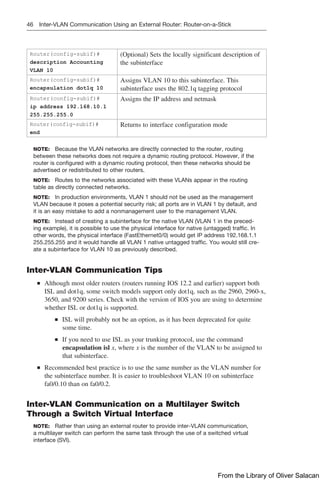 46 Inter-VLAN Communication Using an External Router: Router-on-a-Stick
Router(config-subif)#
description Accounting
VLAN 10
(Optional) Sets the locally significant description of
the subinterface
Router(config-subif)#
encapsulation dot1q 10
Assigns VLAN 10 to this subinterface. This
­
subinterface uses the 802.1q tagging protocol
Router(config-subif)#
ip address 192.168.10.1
255.255.255.0
Assigns the IP address and netmask
Router(config-subif)#
end
Returns to interface configuration mode
NOTE: Because the VLAN networks are directly connected to the router, routing
between these networks does not require a dynamic routing protocol. However, if the
router is configured with a dynamic routing protocol, then these networks should be
advertised or redistributed to other routers.
NOTE: Routes to the networks associated with these VLANs appear in the routing
table as directly connected networks.
NOTE: In production environments, VLAN 1 should not be used as the management
VLAN because it poses a potential security risk; all ports are in VLAN 1 by default, and
it is an easy mistake to add a nonmanagement user to the management VLAN.
NOTE: Instead of creating a subinterface for the native VLAN (VLAN 1 in the preced-
ing example), it is possible to use the physical interface for native (untagged) traffic. In
other words, the physical interface (FastEthernet0/0) would get IP address 192.168.1.1
255.255.255 and it would handle all VLAN 1 native untagged traffic. You would still cre-
ate a subinterface for VLAN 10 as previously described.
Inter-VLAN Communication Tips
■
■ Although most older routers (routers running IOS 12.2 and earlier) support both
ISL and dot1q, some switch models support only dot1q, such as the 2960, 2960-x,
3650, and 9200 series. Check with the version of IOS you are using to determine
whether ISL or dot1q is supported.
■
■ ISL will probably not be an option, as it has been deprecated for quite
some time.
■
■ If you need to use ISL as your trunking protocol, use the command
­
encapsulation isl x, where x is the number of the VLAN to be assigned to
that subinterface.
■
■ Recommended best practice is to use the same number as the VLAN number for
the subinterface number. It is easier to troubleshoot VLAN 10 on subinterface
fa0/0.10 than on fa0/0.2.
Inter-VLAN Communication on a Multilayer Switch
Through a Switch Virtual Interface
NOTE: Rather than using an external router to provide inter-VLAN communication,
a multilayer switch can perform the same task through the use of a switched virtual
­
interface (SVI).
From the Library of Oliver Salacan
 