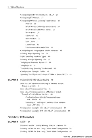 vi Table of Contents
Configuring the Switch Priority of a VLAN 27
Configuring STP Timers 27
Configuring Optional Spanning-Tree Features 28
PortFast 28
BPDU Guard (2xxx/older 3xxx Series) 29
BPDU Guard (3650/9xxx Series) 29
BPDU Filter 30
UplinkFast 30
BackboneFast 31
Root Guard 31
Loop Guard 32
Unidirectional Link Detection 33
Configuring and Verifying Port Error Conditions 33
Enabling Rapid Spanning Tree 36
Rapid Spanning Tree Link Types 36
Enabling Multiple Spanning Tree 37
Verifying the Extended System ID 39
Verifying STP 39
Troubleshooting Spanning Tree Protocol 40
Configuration Example: PVST+ 40
Spanning-Tree Migration Example: PVST+ to ­
Rapid-PVST+ 43
CHAPTER 3 Implementing Inter-VLAN Routing 45
Inter-VLAN Communication Using an External Router:
Router-on-a-Stick 45
Inter-VLAN Communication Tips 46
Inter-VLAN Communication on a Multilayer Switch
Through a Switch Virtual Interface 46
Configuring Inter-VLAN Communication on
an L3 Switch 47
Removing L2 Switchport Capability of an Interface
on an L3 Switch 47
Configuration Example: Inter-VLAN Communication 47
Configuration Example: IPv6 Inter-VLAN Communication 55
Part II: Layer 3 Infrastructure
CHAPTER 4 EIGRP 61
Enhanced Interior Gateway Routing Protocol (EIGRP) 62
Enabling EIGRP for IPv4 Using Classic Mode Configuration 62
Enabling EIGRP for IPv6 Using Classic Mode Configuration 63
From the Library of Oliver Salacan
 