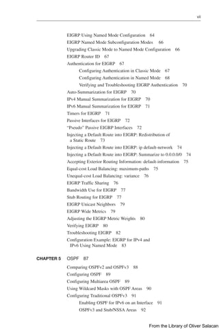 vii  
EIGRP Using Named Mode Configuration 64
EIGRP Named Mode Subconfiguration Modes 66
Upgrading Classic Mode to Named Mode Configuration 66
EIGRP Router ID 67
Authentication for EIGRP 67
Configuring Authentication in Classic Mode 67
Configuring Authentication in Named Mode 68
Verifying and Troubleshooting EIGRP Authentication 70
Auto-Summarization for EIGRP 70
IPv4 Manual Summarization for EIGRP 70
IPv6 Manual Summarization for EIGRP 71
Timers for EIGRP 71
Passive Interfaces for EIGRP 72
“Pseudo” Passive EIGRP Interfaces 72
Injecting a Default Route into EIGRP: Redistribution of
a Static Route 73
Injecting a Default Route into EIGRP: ip default-network 74
Injecting a Default Route into EIGRP: Summarize to 0.0.0.0/0 74
Accepting Exterior Routing Information: default-information 75
Equal-cost Load Balancing: maximum-paths 75
Unequal-cost Load Balancing: variance 76
EIGRP Traffic Sharing 76
Bandwidth Use for EIGRP 77
Stub Routing for EIGRP 77
EIGRP Unicast Neighbors 79
EIGRP Wide Metrics 79
Adjusting the EIGRP Metric Weights 80
Verifying EIGRP 80
Troubleshooting EIGRP 82
Configuration Example: EIGRP for IPv4 and
IPv6 Using Named Mode 83
CHAPTER 5 OSPF 87
Comparing OSPFv2 and OSPFv3 88
Configuring OSPF 89
Configuring Multiarea OSPF 89
Using Wildcard Masks with OSPF Areas 90
Configuring Traditional OSPFv3 91
Enabling OSPF for IPv6 on an Interface 91
OSPFv3 and Stub/NSSA Areas 92
From the Library of Oliver Salacan
 