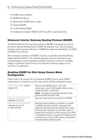 62 Enhanced Interior Gateway Routing Protocol (EIGRP)
■
■ EIGRP unicast neighbors
■
■ EIGRP Wide Metrics
■
■ Adjusting the EIGRP metric weights
■
■ Verifying EIGRP
■
■ Troubleshooting EIGRP
■
■ Configuration example: EIGRP for IPv4 and IPv6 using named mode
Enhanced Interior Gateway Routing Protocol (EIGRP)
The Enhanced Interior Gateway Routing Protocol (EIGRP) is an enhanced version of
the Interior Gateway Routing Protocol (IGRP) developed by Cisco. The convergence
­
properties and the operating efficiency of EIGRP have improved substantially over IGRP,
and IGRP is now obsolete.
The convergence technology of EIGRP is based on an algorithm called the Diffusing
Update Algorithm (DUAL). The algorithm guarantees loop-free operation at every
instant throughout a route computation and allows all devices involved in a ­
topology
change to synchronize. Devices that are not affected by topology changes are not
involved in recomputations.
Enabling EIGRP for IPv4 Using Classic Mode
Configuration
Classic mode is the original way of configuring EIGRP. In classic mode, EIGRP
­
configurations are scattered across the router and the interface configuration modes.
Router(config)# router
eigrp 100
Turns on the EIGRP process. 100 is the
­
autonomous system (AS) number, which can be a
number between 1 and 65,535
NOTE: All routers must use the same AS ­
number
to communicate with each other
Router(config-router)#
network 10.0.0.0
Specifies which network to advertise in EIGRP
Router(config-router)#
network 10.0.0.0
0.255.255.255
Identifies which interfaces or networks to include
in EIGRP. Interfaces must be ­
configured with
addresses that fall within the wildcard mask range
of the network statement. It is possible to enter a
subnet mask instead of a wildcard mask; Cisco IOS
is intelligent enough to recognize the difference and
correct the error for you. The running configuration
will only display wildcard masks
From the Library of Oliver Salacan
 