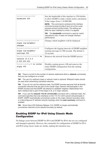Enabling EIGRP for IPv6 Using Classic Mode Configuration 63  
Router(config-if)#
bandwidth 256
Sets the bandwidth of this interface to 256 kilobits
to allow EIGRP to make a ­
better metric calculation.
Value ranges from 1–10 000 000
NOTE: This command is entered at the ­
interface
command prompt (config-if) and not at the router
process prompt (config-router). The setting can
­
differ for each interface to which it is applied
TIP: The bandwidth command is used for ­
metric
calculations only. It does not change interface
­
performance
Router(config-router)#
eigrp log-neighbor-
changes
Changes which neighbors will be displayed
Router(config-router)#
eigrp log-neighbor-
warnings 300
Configures the logging intervals of EIGRP neighbor
warning messages to 300 seconds. The default is
10 seconds
Router(config-router)# no
network 10.0.0.0
0.255.255.255
Removes the network from the EIGRP process
Router(config)# no router
eigrp 100
Disables routing process 100 and removes the
entire EIGRP configuration from the running
­
configuration
TIP: There is no limit to the number of network statements (that is, network ­
commands)
that you can configure on a router.
TIP: The use of a wildcard mask or network mask is optional. Wildcard masks should
be used when advertising subnetted networks.
TIP: If you do not use the wildcard mask, the EIGRP process assumes that all directly
connected networks that are part of the overall major network will participate in the
EIGRP process and that EIGRP will attempt to establish neighbor relationships from
each interface that is part of that Class A, B, or C major network.
TIP: If you use the network 172.16.1.0 0.0.0.255 command with a wildcard mask, the
command specifies that only interfaces on the 172.16.1.0/24 subnet will participate in
EIGRP. EIGRP automatically summarizes routes on the major network boundary when
in a discontiguous IP address network topology when the auto-summary command is
enabled.
TIP: Since Cisco IOS Software Release 15.0, EIGRP no longer automatically
­
summarizes networks at the classful boundary by default.
Enabling EIGRP for IPv6 Using Classic Mode
Configuration
No linkage exists between EIGRP for IPv4 and EIGRP for IPv6; the two are configured
and managed separately. However, the commands for configuration of EIGRP for IPv4
and IPv6 using classic mode are similar, making the transition easy.
From the Library of Oliver Salacan
 