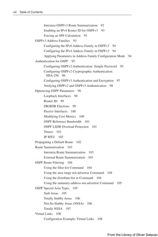 viii Table of Contents
Interarea OSPFv3 Route Summarization 92
Enabling an IPv4 Router ID for OSPFv3 93
Forcing an SPF Calculation 93
OSPFv3 Address Families 93
Configuring the IPv6 Address Family in OSPFv3 94
Configuring the IPv4 Address Family in OSPFv3 94
Applying Parameters in Address Family Configuration Mode 94
Authentication for OSPF 95
Configuring OSPFv2 Authentication: Simple Password 95
Configuring OSPFv2 Cryptographic Authentication:
SHA-256 96
Configuring OSPFv3 Authentication and Encryption 97
Verifying OSPFv2 and OSPFv3 Authentication 98
Optimizing OSPF Parameters 98
Loopback Interfaces 98
Router ID 99
DR/BDR Elections 99
Passive Interfaces 100
Modifying Cost Metrics 100
OSPF Reference Bandwidth 101
OSPF LSDB Overload Protection 101
Timers 101
IP MTU 102
Propagating a Default Route 102
Route Summarization 103
Interarea Route Summarization 103
External Route Summarization 103
OSPF Route Filtering 104
Using the filter-list Command 104
Using the area range not-advertise Command 104
Using the distribute-list in Command 104
Using the summary-address not-advertise Command 105
OSPF Special Area Types 105
Stub Areas 105
Totally Stubby Areas 106
Not-So-Stubby Areas (NSSA) 106
Totally NSSA 107
Virtual Links 108
Configuration Example: Virtual Links 108
From the Library of Oliver Salacan
 
