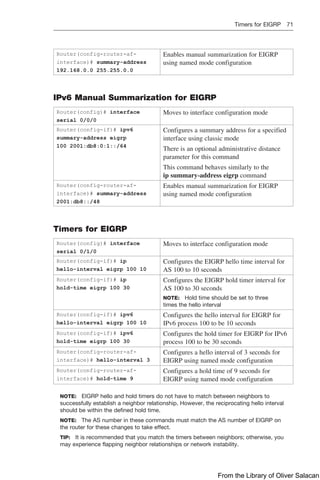 Timers for EIGRP 71  
Router(config-router-af-
interface)# summary-address
192.168.0.0 255.255.0.0
Enables manual summarization for EIGRP
using named mode configuration
IPv6 Manual Summarization for EIGRP
Router(config)# interface
­
serial 0/0/0
Moves to interface configuration mode
Router(config-if)# ipv6
summary-address eigrp
100 2001:db8:0:1::/64
Configures a summary address for a specified
interface using classic mode
There is an optional administrative distance
parameter for this command
This command behaves similarly to the
ip ­
summary-address eigrp command
Router(config-router-af-
interface)# summary-address
2001:db8::/48
Enables manual summarization for EIGRP
using named mode configuration
Timers for EIGRP
Router(config)# interface
serial 0/1/0
Moves to interface configuration mode
Router(config-if)# ip
hello-interval eigrp 100 10
Configures the EIGRP hello time interval for
AS 100 to 10 seconds
Router(config-if)# ip
hold-time eigrp 100 30
Configures the EIGRP hold timer interval for
AS 100 to 30 seconds
NOTE: Hold time should be set to three
times the hello interval
Router(config-if)# ipv6
hello-interval eigrp 100 10
Configures the hello interval for EIGRP for
IPv6 process 100 to be 10 seconds
Router(config-if)# ipv6
hold-time eigrp 100 30
Configures the hold timer for EIGRP for IPv6
process 100 to be 30 seconds
Router(config-router-af-
interface)# hello-interval 3
Configures a hello interval of 3 seconds for
EIGRP using named mode configuration
Router(config-router-af-
interface)# hold-time 9
Configures a hold time of 9 seconds for
EIGRP using named mode configuration
NOTE: EIGRP hello and hold timers do not have to match between neighbors to
­
successfully establish a neighbor relationship. However, the reciprocating hello interval
should be within the defined hold time.
NOTE: The AS number in these commands must match the AS number of EIGRP on
the router for these changes to take effect.
TIP: It is recommended that you match the timers between neighbors; otherwise, you
may experience flapping neighbor relationships or network instability.
From the Library of Oliver Salacan
 
