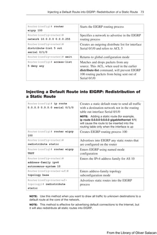 Injecting a Default Route into EIGRP: Redistribution of a Static Route 73  
Router(config)# router
eigrp 100
Starts the EIGRP routing process
Router(config-router)#
network 10.0.0.0 0.0.0.255
Specifies a network to advertise in the EIGRP
routing process
Router(config-router)#
distribute-list 5 out
serial 0/1/0
Creates an outgoing distribute list for interface
Serial 0/1/0 and refers to ACL 5
Router(config-router)# exit Returns to global configuration mode
Router(config)# access-list
5 deny any
Matches and drops packets from any
source. This ACL, when used in the earlier
­
distribute-list command, will prevent EIGRP
100 routing packets from being sent out of
Serial 0/1/0
Injecting a Default Route into EIGRP: Redistribution of
a Static Route
Router(config)# ip route
0.0.0.0 0.0.0.0 serial 0/1/0
Creates a static default route to send all traffic
with a destination network not in the routing
table out interface Serial 0/1/0
NOTE: Adding a static route (for example,
ip route 0.0.0.0 0.0.0.0 gigabitethernet 1/1)
will cause the route to be inserted into the
routing table only when the interface is up
Router(config)# router eigrp
100
Creates EIGRP routing process 100
Router(config-router)#
redistribute static
Advertises into EIGRP any static routes that
are configured on the router
Router(config)# router eigrp
TEST
Enters EIGRP using named mode
­
configuration
Router(config-router)#
address-family ipv4
autonomous-system 10
Enters the IPv4 address family for AS 10
Router(config-router-af)#
topology base
Enters address-family topology
subconfiguration mode
Router(config-router-af-
topology)# redistribute
static
Advertises static routes into the EIGRP
process
NOTE: Use this method when you want to draw all traffic to unknown destinations to a
default route at the core of the network.
NOTE: This method is effective for advertising default connections to the Internet, but
it will also redistribute all static routes into EIGRP.
From the Library of Oliver Salacan
 