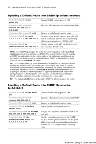 74 Injecting a Default Route into EIGRP: ip default-network
Injecting a Default Route into EIGRP: ip default-network
Router(config)# router
eigrp 100
Creates EIGRP routing process 100
Router(config-router)#
­
network 192.168.100.0
0.0.0.255
Specifies which network to advertise in EIGRP
Router(config-router)# exit Returns to global configuration mode
Router(config)# ip route
0.0.0.0 0.0.0.0 192.168.100.5
Creates a static default route to send all traffic
with a destination network not in the routing
table to next-hop address 192.168.100.5
Router(config)# ip
default-network 192.168.100.0
Defines a route to the 192.168.100.0 network
as a candidate default route
NOTE: For EIGRP to propagate the route, the network specified by the ip default-
network command must be known to EIGRP. This means that the network must be
an EIGRP-derived network in the routing table, or the static route used to generate
the route to the network must be redistributed into EIGRP, or advertised into these
protocols using the network command.
TIP: In a complex topology, many networks can be identified as candidate defaults.
Without any dynamic protocols running, you can configure your router to choose
from several candidate default routes based on whether the routing table has routes
to networks other than 0.0.0.0/0. The ip default-network command enables you
to configure robustness into the selection of a gateway of last resort. Rather than
configuring static routes to specific next hops, you can have the router choose a
default route to a particular network by checking in the routing table.
TIP: The network 0.0.0.0 command enables EIGRP for all interfaces on the router.
Injecting a Default Route into EIGRP: Summarize
to 0.0.0.0/0
Router(config)# router eigrp
100
Creates EIGRP routing process 100
Router(config-router)#
network 192.168.100.0
Specifies which network to advertise in EIGRP
Router(config-router)# exit Returns to global configuration mode
Router(config)# interface
serial 0/1/0
Enters interface configuration mode
Router(config-if)# ip address
192.168.100.1 255.255.255.0
Assigns the IP address and subnet mask to the
interface
Router(config-if)#ip
summary-address eigrp 100
0.0.0.0 0.0.0.0 75
Enables manual summarization for EIGRP
AS 100 on this specific interface for the given
address and mask. An optional administrative
distance of 75 is assigned to this summary
route
From the Library of Oliver Salacan
 