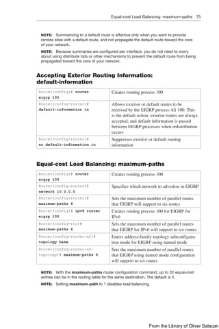 Equal-cost Load Balancing: maximum-paths 75  
NOTE: Summarizing to a default route is effective only when you want to provide
remote sites with a default route, and not propagate the default route toward the core
of your network.
NOTE: Because summaries are configured per interface, you do not need to worry
about using distribute lists or other mechanisms to prevent the default route from being
propagated toward the core of your network.
Accepting Exterior Routing Information:
default-information
Router(config)# router
eigrp 100
Creates routing process 100
Router(config-router)#
default-information in
Allows exterior or default routes to be
received by the EIGRP process AS 100. This
is the default action; exterior routes are always
accepted, and default information is passed
between EIGRP processes when redistribution
occurs
Router(config-router)#
no default-information in
Suppresses exterior or default routing
information
Equal-cost Load Balancing: maximum-paths
Router(config)# router
eigrp 100
Creates routing process 100
Router(config-router)#
network 10.0.0.0
Specifies which network to advertise in EIGRP
Router(config-router)#
maximum-paths 6
Sets the maximum number of parallel routes
that EIGRP will support to six routes
Router(config)# ipv6 router
eigrp 100
Creates routing process 100 for EIGRP for
IPv6
Router(config-rtr)#
maximum-paths 6
Sets the maximum number of parallel routes
that EIGRP for IPv6 will support to six routes
Router(config-router-af)#
topology base
Enters address-family topology subconfigura-
tion mode for EIGRP using named mode
Router(config-router-af-
topology)# maximum-paths 6
Sets the maximum number of parallel routes
that EIGRP using named mode configuration
will support to six routes
NOTE: With the maximum-paths router configuration command, up to 32 equal-cost
entries can be in the routing table for the same destination. The default is 4.
NOTE: Setting maximum-path to 1 disables load balancing.
From the Library of Oliver Salacan
 