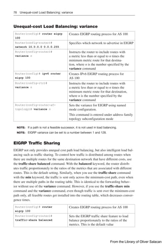 76 Unequal-cost Load Balancing: variance
Unequal-cost Load Balancing: variance
Router(config)# router eigrp
100
Creates EIGRP routing process for AS 100
Router(config-router)#
network 10.0.0.0 0.0.0.255
Specifies which network to advertise in EIGRP
Router(config-router)#
variance n
Instructs the router to include routes with
a metric less than or equal to n times the
­
minimum metric route for that destina-
tion, where n is the number specified by the
­
variance command
Router(config)# ipv6 router
eigrp 100
Creates IPv6 EIGRP routing process for
AS 100
Router(config-rtr)#
variance n
Instructs the router to include routes with
a metric less than or equal to n times the
­
minimum metric route for that ­
destination,
where n is the number specified by the
­
variance ­
command
Router(config-router-af-
topology)# variance n
Sets the variance for EIGRP using named
mode configuration.
This command is entered under address family
topology subconfiguration mode
NOTE: If a path is not a feasible successor, it is not used in load balancing.
NOTE: EIGRP variance can be set to a number between 1 and 128.
EIGRP Traffic Sharing
EIGRP not only provides unequal cost path load balancing, but also intelligent load bal-
ancing such as traffic sharing. To control how traffic is distributed among routes when
there are multiple routes for the same destination network that have different costs, use
the traffic-share balanced command. With the balanced keyword, the router distrib-
utes traffic proportionately to the ratios of the metrics that are associated with different
routes. This is the default setting. Similarly, when you use the traffic-share command
with the min keyword, the traffic is sent only across the minimum-cost path, even when
there are multiple paths in the routing table. This is identical to the forwarding behav-
ior without use of the variance command. However, if you use the traffic-share min
­
command and the variance command, even though traffic is sent over the minimum-cost
path only, all feasible routes get installed into the routing table, which decreases conver-
gence times.
Router(config)# router
eigrp 100
Creates EIGRP routing process for AS 100
Router(config-router)#
traffic-share balanced
Sets the EIGRP traffic share feature to load
balance proportionately to the ratios of the
metrics. This is the default value
From the Library of Oliver Salacan
 