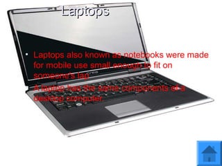 LaptopsLaptops
• Laptops also known as notebooks were made
for mobile use small enough to fit on
someone's lap
• A laptop has the same components of a
desktop computer.
 