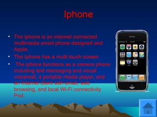 IphoneIphone
• The iphone is an internet connected
multimedia smart phone designed and
Apple.
• The Iphone has a multi touch screen
• The iphone functions as a camera phone
including text messaging and visual
voicemail, a portable media player, and
an Internet client with email, web
browsing, and local Wi-Fi connectivity
Pod.
 