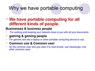 Why we have portable computing
We have portable computing for all
different kinds of people.
Businesses & business people
 For working and keeping your network close to you with all your documents
 gaming & gaming people
 For gamers who like a laptop or other portable computing device to use.
 Common use & Common user
 for the common user who just uses it to read emails, use messenger, and
other common uses
 
