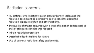 Radiation concerns
• Icu settings where patients are in close proximity, increasing the
radiation dose might be prohibitive due to concerns about the
radiation exposure of staff and other patients.
• the quality of images acquired with a level of radiation comparable to
that of standard scanners was reduced
• Inbuilt radiation protection
• Detachable lead shielding for gantry
• Use of personal radiation safety equipments.
 