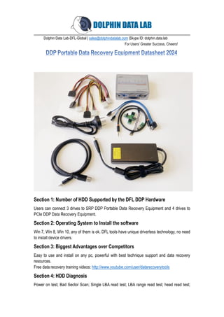 Dolphin Data Lab-DFL-Global | sales@dolphindatalab.com |Skype ID: dolphin.data.lab
For Users’ Greater Success, Cheers!
Section 1: Number of HDD Supported by the DFL DDP Hardware
Users can connect 3 drives to SRP DDP Portable Data Recovery Equipment and 4 drives to
PCIe DDP Data Recovery Equipment.
Section 2: Operating System to Install the software
Win 7, Win 8, Win 10, any of them is ok. DFL tools have unique driverless technology, no need
to install device drivers.
Section 3: Biggest Advantages over Competitors
Easy to use and install on any pc, powerful with best technique support and data recovery
resources.
Free data recovery training videos: http://www.youtube.com/user/datarecoverytools
Section 4: HDD Diagnosis
Power on test; Bad Sector Scan; Single LBA read test; LBA range read test; head read test;
 