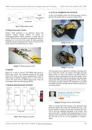 IJRET: International Journal of Research in Engineering and Technology eISSN: 2319-1163 | pISSN: 2321-7308
_______________________________________________________________________________________
Volume: 04 Issue: 03 | Mar-2015, Available @ http://www.ijret.org 66
Fig -1: GSM/GPRS module
2.4 Shock Generator Circuit
Electric shock generator is an electronic device that
produces voltage around 1200mv & current of
3microamp.Electronic shock generator is fixed into the
sandal. Whenever the push button is triggered the shock is
generated on to the tip of the sandal. In shock generator
circuit the concept of mosquito bat is used. It consists of AC
to DC converter, oscillator and a net or grid.
Image -1: Shock generator circuit
2.5 RS232
RS232 IC is used to convert TTL/CMOS logic levels to
RS232 logic levels. The controller operates at TTL logic
level (0-5v) where as the serial communication in GPS &
GSM works on RS232 standards (-25v to +25v). Thus to
convert TTL logic levels to RS232 logic levels. Thus, the
intermediate link is provided through RS232.
3. BLOCK DIAGRAM OF SYSTEM
Fig-2: Block diagram of System
4. ACTUAL WORKING OF SYSTEM
As this is the portable system, the shock generator circuit is
placed in the sandal. That is as shown in figure below
Image-2: Side view
Image-3: Top view
All remaining circuit is placed in a side bag. If someone will
try to harass the woman, the woman will trigger the push
button switch. As soon as the button is pressed it forms a
path and a shock is generated at the tip of the sandal. As the
shock is generated the AVR microcontroller will send signal
towards the GPS and GSM through RS232. GPS will give
the location message (latitude and longitude) to the GSM
and GSM will send a message that the woman needs help. It
is as shown below.
Image-4: Message sent on stored number
There is a facility that if the message is not checked by that
particular number the system will continuously give a call
on that number as long as he/she does not reject that call.
This is the most important advantage of the system. And
also we can add ‘n’ numbers while programming, if it is not
checked by first number the call and message will be sent to
the next and so on. So we can guarantee on women’s’
safety.
 