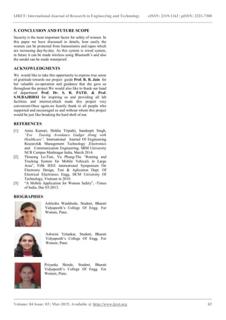 IJRET: International Journal of Research in Engineering and Technology eISSN: 2319-1163 | pISSN: 2321-7308
_______________________________________________________________________________________
Volume: 04 Issue: 03 | Mar-2015, Available @ http://www.ijret.org 67
5. CONCLUSION AND FUTURE SCOPE
Security is the most important factor for safety of women. In
this paper we have discussed in details, how easily the
women can be protected from harassments and rapes which
are increasing day-by-day. As this system is wired system,
in future it can be made wireless using Bluetooth’s and also
the sandal can be made waterproof.
ACKNOWLEDGMENTS
We would like to take this oppurtunity to express true sense
of gratitude towards our project guide Prof. R. R. Jain for
her valuable co-operation and guidance that she gave us
throughout the project.We would also like to thank our head
of department Prof. Dr. S. R. PATIL & Prof.
S.M.RAJBHOJ for inspiring us and providing all lab
facilities and internet,which made this project very
convenient.Once again,we heartly thank to all people who
supported and encouraged us and without whom this project
would be just like breaking the hard shell of nut.
REFERENCES
[1] Annu Kumari, Shikha Tripathi, Sandeepti Singh,
“Eve Teasing Avoidance Gadget Along with
Healthcare”, International Journal Of Engineering
Research& Management Technology ,Electronics
and Communication Engineering, SRM University
NCR Campus Modinagar India, March 2014.
[2] Thouong Le-Tien, Vu Phung-The “Routing and
Tracking System for Mobile Vehicals in Large
Area”, Fifth IEEE international Symposium On
Electronic Design, Test & Aplication Dept. Of
Electrical Electronics Engg, HCM University Of
Technology, Vietnam in 2010.
[3] “A Mobile Application for Women Safety”, -Times
of India, Dec 03-2013.
BIOGRAPHIES
Ashlesha Wankhede, Student, Bharati
Vidyapeeth’s College Of Engg. For
Women, Pune.
Ashwini Velankar, Student, Bharati
Vidyapeeth’s College Of Engg. For
Women, Pune.
Priyanka Shinde, Student, Bharati
Vidyapeeth’s College Of Engg. For
Women, Pune.
 