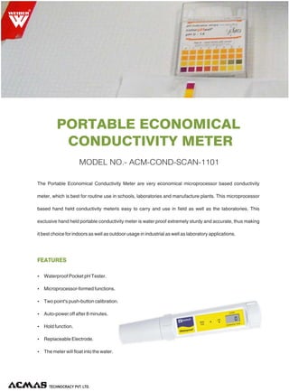 PORTABLE ECONOMICAL
CONDUCTIVITY METER
R
Ÿ Waterproof Pocket pH Tester.
Ÿ Microprocessor-formed functions.
Ÿ Two point's push-button calibration.
Ÿ Auto-power off after 8 minutes.
Ÿ Hold function.
Ÿ Replaceable Electrode.
Ÿ The meter will float into the water.
The Portable Economical Conductivity Meter are very economical microprocessor based conductivity
meter, which is best for routine use in schools, laboratories and manufacture plants. This microprocessor
based hand held conductivity meteris easy to carry and use in field as well as the laboratories. This
exclusive hand held portable conductivity meter is water proof extremely sturdy and accurate, thus making
it best choice for indoors as well as outdoor usage in industrial as well as laboratory applications.
FEATURES
MODEL NO.- ACM-COND-SCAN-1101
 