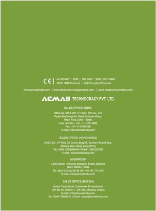 TECHNOCRACY PVT. LTD.
www.acmasindia.com | www.cleanroom-equipments.com | www.measuring-meters.com
An ISO 9001 : 2208 | ISO 14001 : 2008 | ISO 13485
WHO: GMP Products | GLP Compliant Products
SALES OFFICE (HONG KONG)
SHOWROOM
SALES OFFICE (RUSSIA)
Unit D 28 11/F Wing Tat Comm,Bidg 97, Bonham Strand East,
Sheung Wan, Hong Kong (PRC)
Tel.: 0086-13929598046 0086- 18922303099
E-mail.: hk@acmasindia.com
J-284 Sector 1 Bawana Industrial Estate, Bawana,
Delhi, INDIA-110039
Tel.: 0091-0-9312219738 (M) +91- 9717741167
E-mail.: info@acmasindia.com
Inmed Trade Street Ozerkovsky Embankment,
Unit No 50, Straine- 1, Off- 502, Moscow, Russia
E-mail.: info@acmasindia.com
Tel.: 0049- 79592345 | Email: russia@acmasindia.com
SALES OFFICE (INDIA)
th
Office no. 506 & 507, 5 Floor, Plot no.- C-9,
Pearls Best Height-II, Netaji Subhash Place,
Pitam Pura, Delhi- 110034
Land Line No.: +91 - 11- 47619688,
Fax: +91-11-47619788
E-mail.: info@acmasindia.com
 