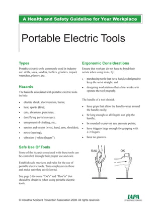 A Health and Safety Guideline for Your Workplace
© Industrial Accident Prevention Association 2008. All rights reserved.
Portable Electric Tools
Types
Portable electric tools commonly used in industry
are: drills, saws, sanders, buffers, grinders, impact
wrenches, planers, etc.
Hazards
The hazards associated with portable electric tools
include:
electric shock, electrocution, burns;●●
heat, sparks (fire);●●
cuts, abrasions, punctures;●●
dust/flying particles (eyes);●●
entrapment of clothing, etc.;●●
sprains and strains (wrist, hand, arm, shoulder);●●
noise (hearing);●●
vibration (“white fingers”).●●
Safe Use Of Tools
Some of the hazards associated with these tools can
be controlled through their proper use and care.
Establish safe practices and rules for the use of
portable electric tools. Train employees in these
and make sure they are followed.
See page 3 for some “Do’s” and “Don’ts” that
should be observed when using portable electric
tools.
Ergonomic Considerations
Ensure that workers do not have to bend their
wrists when using tools, by:
purchasing tools that have handles designed to●●
keep the wrist straight, and
designing workstations that allow workers to●●
operate the tool properly.
The handle of a tool should:
have grips that allow the hand to wrap around●●
the handle easily;
be long enough so all fingers can grip the●●
handle;
be rounded to prevent any pressure points;●●
have triggers large enough for gripping with●●
2-3 fingers;
have no grooves.●●
 