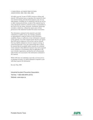 Portable Electric Tools
© INDUSTRIAL ACCIDENT PREVENTION
ASSOCIATION, 2002, 2005, 2006, 2008.
All rights reserved. As part of IAPA’s mission to inform and
educate, IAPA permits users to reproduce this material for their
own internal training and educational purposes only. For any
other purpose, including use in conjunction with fee for service
or other commercial activities, no part of this material may be
used, reproduced, stored in a retrieval system, or transmitted in
any form or by any means, electronic, mechanical, photocopy,
recorded, or otherwise, without the express prior written
permission of the Industrial Accident Prevention Association.
The information contained in this material is provided
voluntarily as a public service. No warranty, guarantee
or representation is made by IAPA as to the correctness,
suitability, fitness, or sufficiency of any information contained
in this material. Use of this material means that the user agrees
that IAPA and its employees will not have and are released
from any liability whatsoever, however caused or arising, in
connection therewith. Users also acknowledge that it cannot
be assumed that all acceptable safety measures are contained
in this material or that additional measures may not be required
in the conditions or circumstances that are applicable to the
user or his/her organization, and that the user will personally
make his/her own assessment of the information contained in
this material.
While IAPA does not undertake to provide a revision service
or guarantee accuracy, we shall be pleased to respond to your
individual requests for information.
Revised: May 2008
Industrial Accident Prevention Association
Toll-free: 1-800-406-IAPA (4272)
Website: www.iapa.ca
 