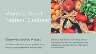 Worried About
Nutrient Content?
There is a right balance maintained between
the temperature and time for cooking so that
will help you cook just right and retain all the
nutritional value.
Circumvent Cooking Process
It preserves rich nutritional quotient from
pulses, grains,vegetables with cooking
 