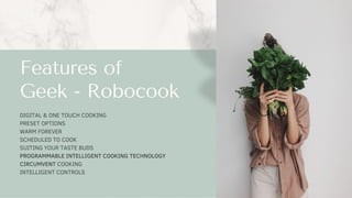 DIGITAL & ONE TOUCH COOKING
PRESET OPTIONS
WARM FOREVER
SCHEDULED TO COOK
SUITING YOUR TASTE BUDS
PROGRAMMABLE INTELLIGENT COOKING TECHNOLOGY
CIRCUMVENT COOKING
INTELLIGENT CONTROLS
Features of
Geek - Robocook
 