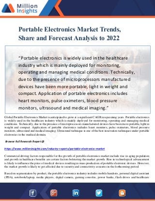 Portable Electronics Market Trends,
Share and Forecast Analysis to 2022
“Portable electronics is widely used in the healthcare
industry which is mainly deployed for monitoring,
operating and managing medical conditions. Technically,
due to the presence of microprocessors manufactured
devices have been more portable, light in weight and
compact. Application of portable electronics includes
heart monitors, pulse oximeters, blood pressure
monitors, ultrasound and medical imaging.”
Global Portable Electronics Market is anticipated to grow at a significant CAGR in upcoming years. Portable electronics
is widely used in the healthcare industry which is mainly deployed for monitoring, operating and managing medical
conditions. Technically, due to the presence of microprocessors manufactured devices have been more portable, light in
weight and compact. Application of portable electronics includes heart monitors, pulse oximeters, blood pressure
monitors, ultrasound and medical imaging. Ultrasound technique is one of the best innovation techniques under portable
electronics in the medical domain.
Browse Full Research Report @
https://www.millioninsights.com/industry-reports/portable-electronics-market
Commercial driving factors responsible for the growth of portable electronics market include rise in aging population
and growth in healthcare benefits are certain factors bolstering the market growth. Rise in technological advancement
is likely to influence the price of medical devices resulting in mass production of portable electronic devices. However,
the market growth is likely to get affected due to security and connectivity concerns in the forthcoming period.
Based on segmentation by product, the portable electronics industry includes mobile handsets, personal digital assistant
(PDA), notebook/laptop, media players, digital camera, gaming consoles, power banks, flash drives and healthcare
 