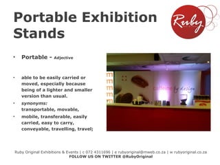 Portable Exhibition
Stands
•

Portable -

•

able to be easily carried or
moved, especially because
being of a lighter and smaller
version than usual.

•

synonyms:
transportable, movable,

•

mobile, transferable, easily
carried, easy to carry,
conveyable, travelling, travel;

Adjective

Ruby Original Exhibitions & Events | c 072 4311696 | e rubyoriginal@mweb.co.za | w rubyoriginal.co.za
FOLLOW US ON TWITTER @RubyOriginal

 