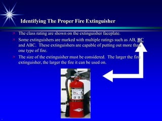 Identifying The Proper Fire Extinguisher

       The class rating are shown on the extinguisher faceplate.
       Some extinguishers are marked with multiple ratings such as AB, BC
        and ABC. These extinguishers are capable of putting out more than
        one type of fire.
       The size of the extinguisher must be considered. The larger the fire
        extinguisher, the larger the fire it can be used on.




.
 