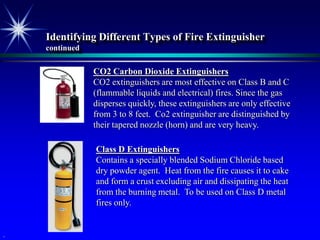 Identifying Different Types of Fire Extinguisher
    continued

                CO2 Carbon Dioxide Extinguishers
                CO2 extinguishers are most effective on Class B and C
                (flammable liquids and electrical) fires. Since the gas
                disperses quickly, these extinguishers are only effective
                from 3 to 8 feet. Co2 extinguisher are distinguished by
                their tapered nozzle (horn) and are very heavy.

                Class D Extinguishers
                Contains a specially blended Sodium Chloride based
                dry powder agent. Heat from the fire causes it to cake
                and form a crust excluding air and dissipating the heat
                from the burning metal. To be used on Class D metal
                fires only.


.
 