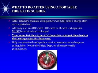 WHAT TO DO AFTER USING A PORTABLE
        FIRE EXTINGUISHER

       ABC -rated dry chemical extinguishers will NOT hold a charge after
        even a partial use.
       After any use, an ABC-rated , BC-rated or D-rated extinguisher
        MUST be serviced and recharged
       You cannot test these types of extinguishers and put them back in
        their storage areas for future use.
       Only an authorized extinguisher service company can recharge an
        extinguisher. Notify the Safety Dept. on all unserviceable
        extinguishers.




.
 