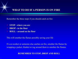 WHAT TO DO IF A PERSON IS ON FIRE


    Remember the three steps if you should catch on fire:

       STOP - where you are
       DROP - to the floor
       ROLL - around on the floor

    This will smother the flames possibly saving your life

    If a co-worker or someone else catches on fire, smother the flames by
    wrapping a jacket, blanket or rug around them to smother the flames.

                 REMEMBER TO STOP, DROP AND ROLL
.
 