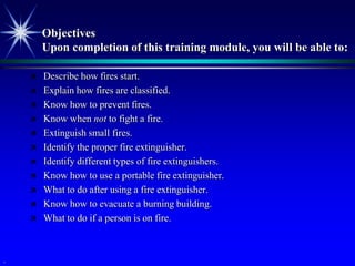 Objectives
        Upon completion of this training module, you will be able to:

       Describe how fires start.
       Explain how fires are classified.
       Know how to prevent fires.
       Know when not to fight a fire.
       Extinguish small fires.
       Identify the proper fire extinguisher.
       Identify different types of fire extinguishers.
       Know how to use a portable fire extinguisher.
       What to do after using a fire extinguisher.
       Know how to evacuate a burning building.
       What to do if a person is on fire.



.
 