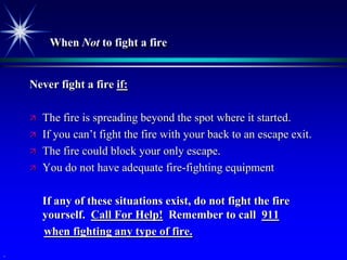 When Not to fight a fire


    Never fight a fire if:

       The fire is spreading beyond the spot where it started.
       If you can’t fight the fire with your back to an escape exit.
       The fire could block your only escape.
       You do not have adequate fire-fighting equipment

        If any of these situations exist, do not fight the fire
        yourself. Call For Help! Remember to call 911
        when fighting any type of fire.
.
 