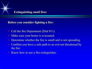 Extinguishing small fires


    Before you consider fighting a fire:

       Call the fire Department (Dial 911).
       Make sure your home is evacuated.
       Determine whether the fire is small and is not spreading.
       Confirm you have a safe path to an exit not threatened by
        the fire
       Know how to use a fire extinguisher.



.
 