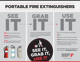 PORTABLE FIRE EXTINGUISHERS
When it’s time to use a fire extinguisher, just remember P.A.S.S.
Pullthe pin.
Aimthe nozzle or hose at the base of the fire from a safe distance.
Squeezethe operating lever to discharge fire extinguishing agent.
Sweepthe nozzle or hose from side to side until the fire is out,
from a safe distance. Move forward or around the fire area as the fire
diminishes. Watch the area in case of re-ignition.
For more information on how to use a fire extinguisher with
the P.A.S.S. method, visit FireExtinguishersSaveLives.org.
Knowwhere the closest fire extinguisher is located.
Familiarizeyourself with the location of fire
extinguishers in your building so you can find one quickly
in the event of a fire.
Trainedfire extinguisher professionals have selected
and installed the proper extinguisher for your location.
SEE
IT
GRAB
IT
USE
ITTrained technicians have strategically placed extinguishers throughout
your building. They also service the extinguishers on a regular basis so
you can be assured the right extinguisher is readily available and will
work during a fire emergency.
SEE IT,
GRAB IT,
USE IT femalifesafety.org
 