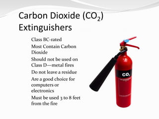 Carbon Dioxide (CO2)
Extinguishers
  Class BC-rated
  Most Contain Carbon
     Dioxide
    Should not be used on
     Class D—metal fires
    Do not leave a residue
    Are a good choice for
     computers or
     electronics
    Must be used 3 to 8 feet
     from the fire
 