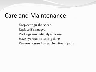 Care and Maintenance
    Keep extinguisher clean
    Replace if damaged
    Recharge immediately after use
    Have hydrostatic testing done
    Remove non-rechargeables after 12 years
 