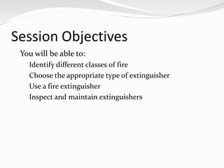 Session Objectives
 You will be able to:
    Identify different classes of fire
    Choose the appropriate type of extinguisher
    Use a fire extinguisher
    Inspect and maintain extinguishers
 