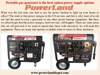 Portable gas generator is the best option power supply options
What was the last time you had to use the power backup to light up your home or
office? The truth is that power outages in the US are rare and this is why most of us do
not feel the need to own a generator or any other power backup equipment. But then,
we often forget that the power outages, however rare, still happen. There are some areas
that are off-grid and if we need to spend time there with electricity we will need this
equipment. There are many fuel options available when it comes to these machines.
www.powerlanddepot.com
 