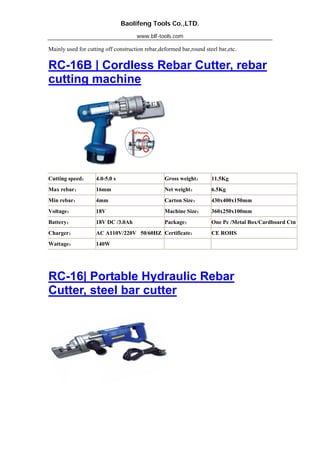Baolifeng Tools Co.,LTD.
www.blf-tools.com
Mainly used for cutting off construction rebar,deformed bar,round steel bar,etc.
RC-16B | Cordless Rebar Cutter, rebar
cutting machine
Cutting speed： 4.0-5.0 s Gross weight： 11.5Kg
Max rebar： 16mm Net weight： 6.5Kg
Min rebar： 4mm Carton Size： 430x400x150mm
Voltage： 18V Machine Size： 360x250x100mm
Battery： 18V DC /3.0Ah Package： One Pc /Metal Box/Cardboard Ctn
Charger： AC A110V/220V 50/60HZ Certificate： CE ROHS
Wattage： 140W
RC-16| Portable Hydraulic Rebar
Cutter, steel bar cutter
 