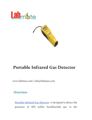 Portable Infrared Gas Detector
www.labmate.com | info@labmate.com
Overview
Portable Infrared Gas Detector is designed to detect the
presence of SF6 (sulfur hexafluoride) gas in the
 
