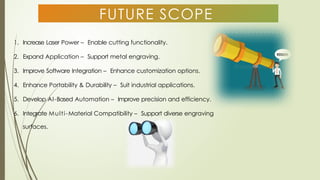 FUTURE SCOPE
1. Increase Laser Power – Enable cutting functionality.
2. Expand Application – Support metal engraving.
3. Improve Software Integration – Enhance customization options.
4. Enhance Portability & Durability – Suit industrial applications.
5. Develop AI-Based Automation – Improve precision and efficiency.
6. Integrate Multi-Material Compatibility – Support diverse engraving
surfaces.
 