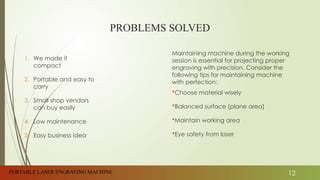 PROBLEMS SOLVED
1. We made it
compact
2. Portable and easy to
carry
3. Small shop vendors
can buy easily
4. Low maintenance
5. Easy business idea
Maintaining machine during the working
session is essential for projecting proper
engraving with precision. Consider the
following tips for maintaining machine
with perfection:
Choose material wisely
Balanced surface [plane area]
Maintain working area
Eye safety from laser
PORTABLE LASER ENGRAVING MACHINE 12
 