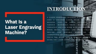 INTRODUCTION
A L A S E R E N G R AV I N G M A C H I N E I S A D E V I C E T H AT
U S E S A F O C U S E D L A S E R B E A M T O E N G R AV E
D E S I G N S , T E X T, O R O T H E R PAT T E R N S O N T O
VA R I O U S M AT E R I A L S . T H E S E M A C H I N E S A R E
V E R S AT I L E A N D C A N W O R K W I T H M AT E R I A L S L I K E
W O O D , M E TA L , P L A S T I C , A N D G L A S S , C R E AT I N G
P R E C I S E A N D D U R A B L E M A R K S . T H E C O R E
C O M P O N E N T S A R E T H E L A S E R S O U R C E , L E N S E S T O
F O C U S T H E B E A M , A N D A C O N T R O L S Y S T E M T O
G U I D E T H E L A S E R A L O N G T H E D E S I R E D PAT H .
 