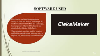 PORTABLE LASER ENGRAVING MACHINE
SOFTWARE USED
7g
• EleksMaker is a brand that produces a
variety of tools and devices, including CNC
machines (like the EleksMill and EleksEgg),
laser engravers (like the EleksLaser), and
digital clocks (like the EleksTube).
• These products are often used for creative
and hobbyist applications, allowing users to
engrave, cut, and draw on various materials.
 