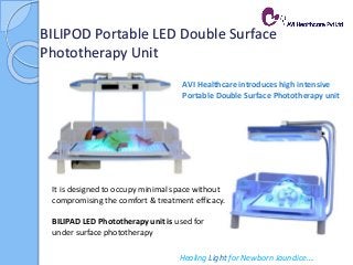 BILIPOD Portable LED Double Surface
Phototherapy Unit
Healing Light for Newborn Jaundice….
AVI Healthcare introduces high intensive
Portable Double Surface Phototherapy unit
It is designed to occupy minimal space without
compromising the comfort & treatment efficacy.
BILIPAD LED Phototherapy unit is used for
under surface phototherapy
 