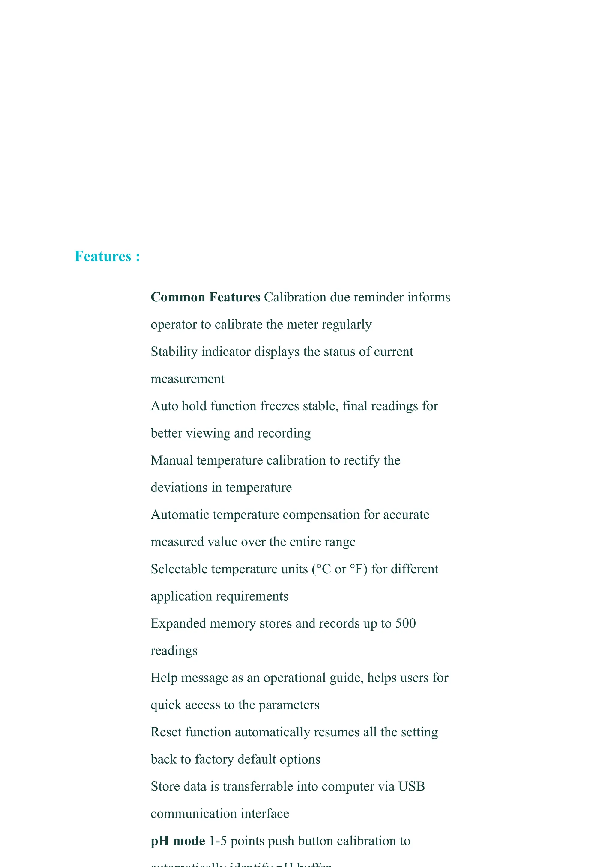 Features :
​ Common Features Calibration due reminder informs
operator to calibrate the meter regularly
​ Stability indicator displays the status of current
measurement
​ Auto hold function freezes stable, final readings for
better viewing and recording
​ Manual temperature calibration to rectify the
deviations in temperature
​ Automatic temperature compensation for accurate
measured value over the entire range
​ Selectable temperature units (°C or °F) for different
application requirements
​ Expanded memory stores and records up to 500
readings
​ Help message as an operational guide, helps users for
quick access to the parameters
​ Reset function automatically resumes all the setting
back to factory default options
​ Store data is transferrable into computer via USB
communication interface
​ pH mode 1-5 points push button calibration to
 